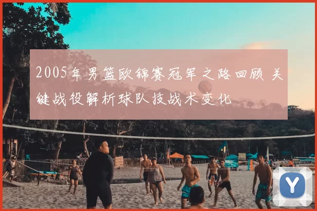 2005年男篮欧锦赛冠军之路回顾 关键战役解析球队技战术变化