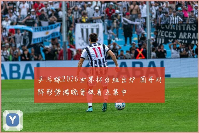 乒乓球2026世界杯分组出炉 国手对阵形势揭晓晋级看点集中