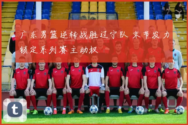 广东男篮逆转战胜辽宁队 末节发力锁定系列赛主动权