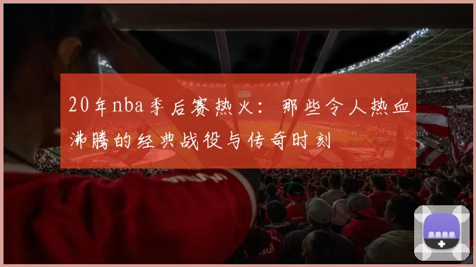 20年nba季后赛热火：那些令人热血沸腾的经典战役与传奇时刻