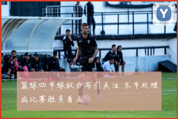 篮球四节球权分布引关注 末节处理成比赛胜负看点