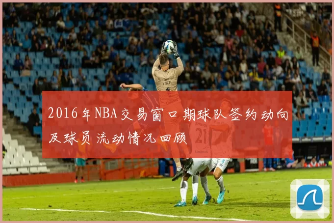 2016年NBA交易窗口期球队签约动向及球员流动情况回顾