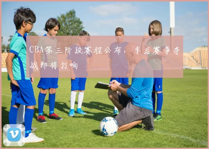 CBA第三阶段赛程公布，季后赛争夺战即将打响