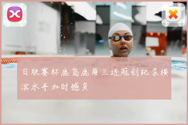 日联赛杯鹿岛鹿角三连冠创纪录横滨水手加时憾负