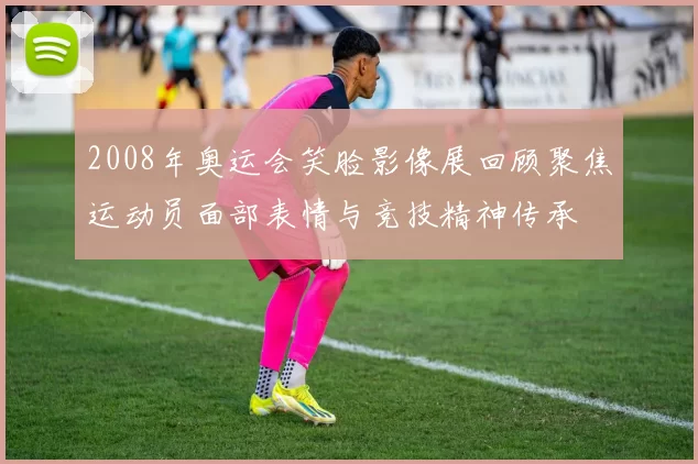 2008年奥运会笑脸影像展回顾聚焦运动员面部表情与竞技精神传承
