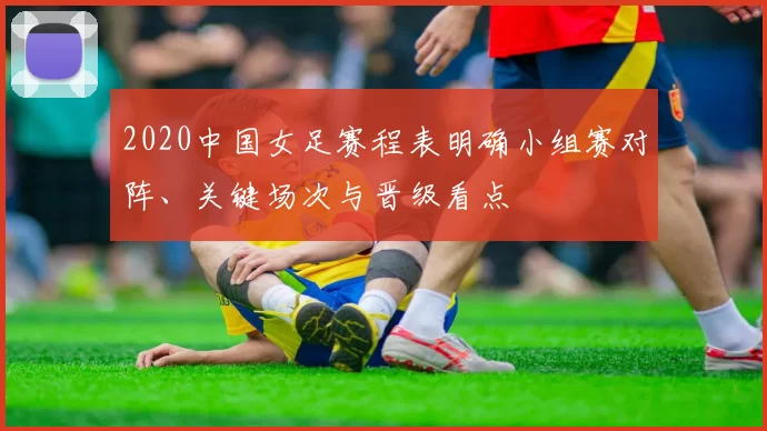 2020中国女足赛程表明确小组赛对阵、关键场次与晋级看点