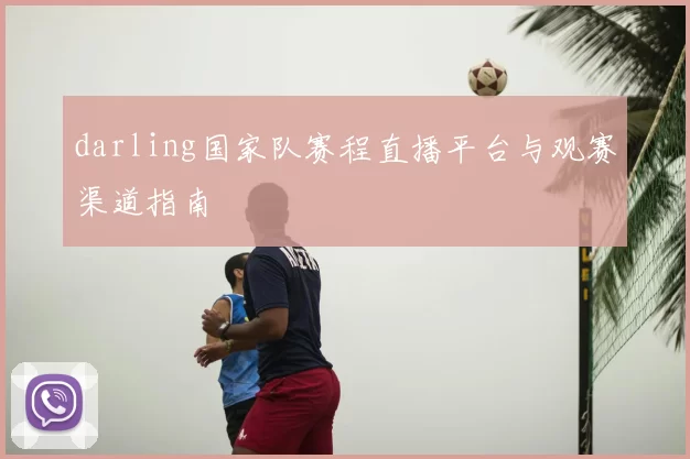 darling国家队赛程直播平台与观赛渠道指南