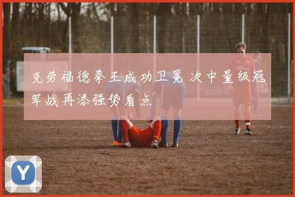 克劳福德拳王成功卫冕 次中量级冠军战再添强势看点