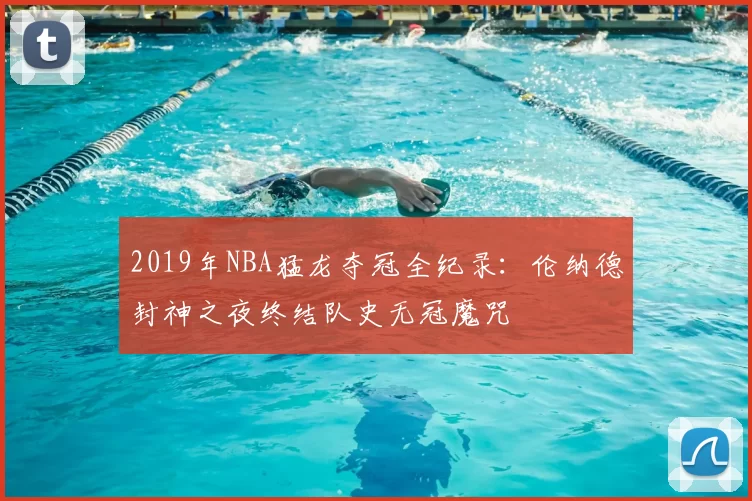 2019年NBA猛龙夺冠全纪录：伦纳德封神之夜终结队史无冠魔咒