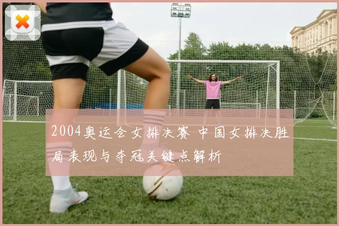 2004奥运会女排决赛 中国女排决胜局表现与夺冠关键点解析