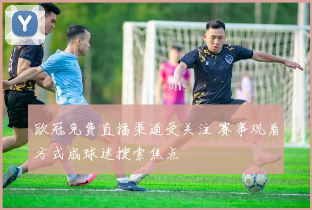 欧冠免费直播渠道受关注 赛事观看方式成球迷搜索焦点