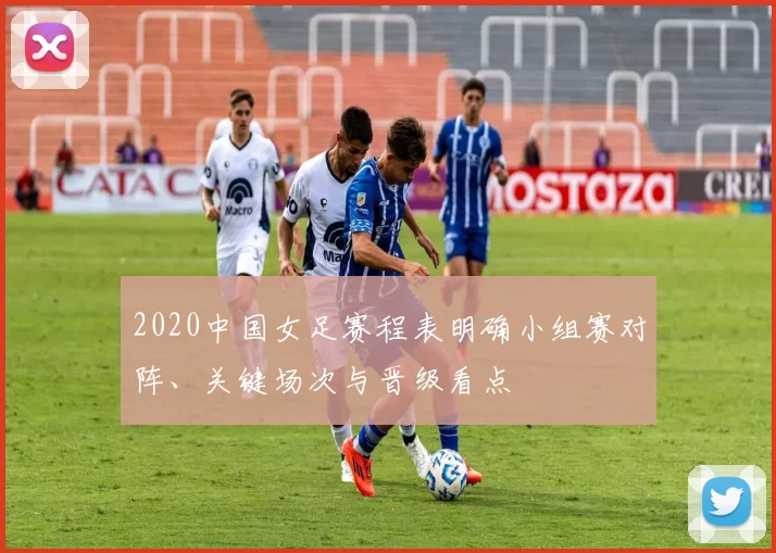 2020中国女足赛程表明确小组赛对阵、关键场次与晋级看点