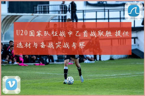 U20国家队征战中乙首战取胜 提供选材与备战实战考察