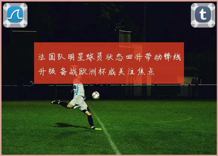 法国队明星球员状态回升带动锋线升级 备战欧洲杯成关注焦点