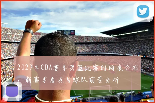 2023年CBA赛季男篮比赛时间表公布，新赛季看点与球队前景分析