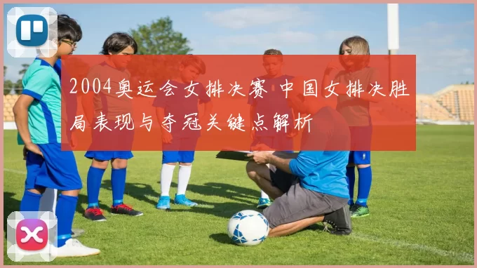 2004奥运会女排决赛 中国女排决胜局表现与夺冠关键点解析