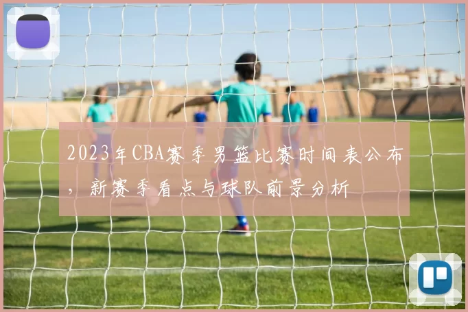 2023年CBA赛季男篮比赛时间表公布,新赛季看点与球队前景分析
