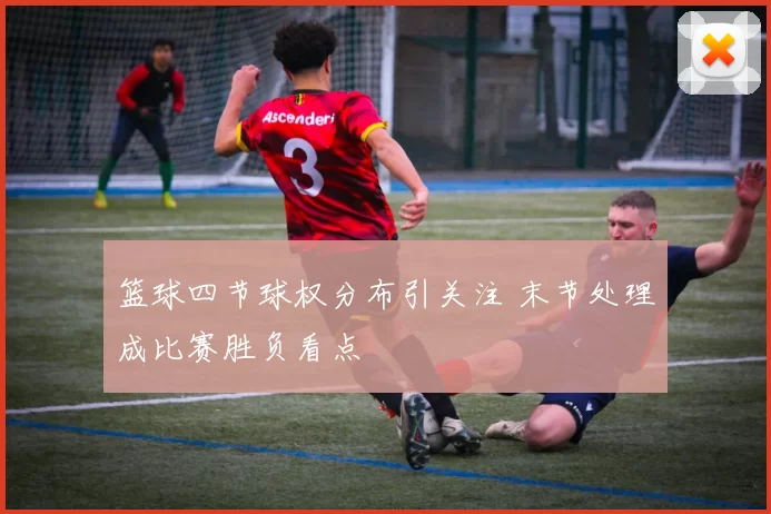 篮球四节球权分布引关注 末节处理成比赛胜负看点