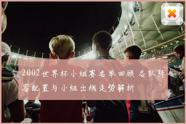 2002世界杯小组赛名单回顾 各队阵容配置与小组出线走势解析