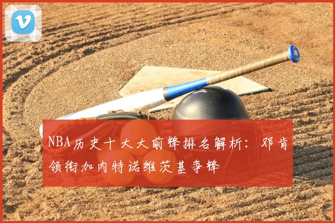 NBA历史十大大前锋排名解析：邓肯领衔加内特诺维茨基争锋