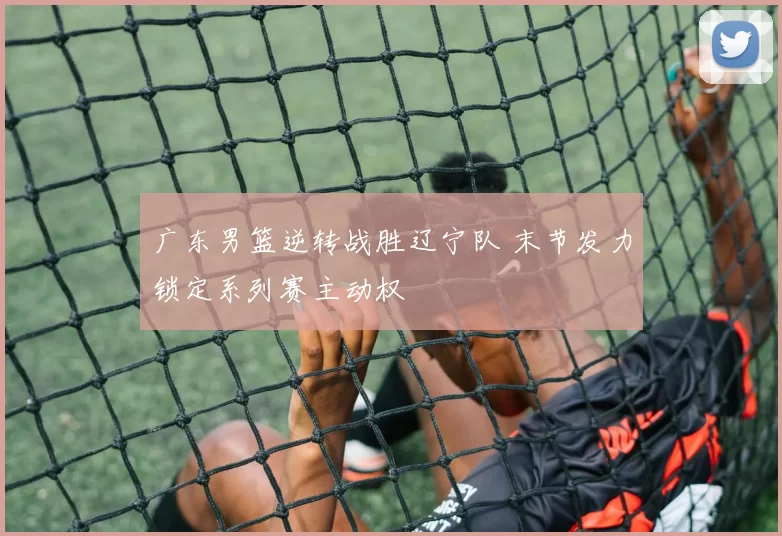 广东男篮逆转战胜辽宁队 末节发力锁定系列赛主动权