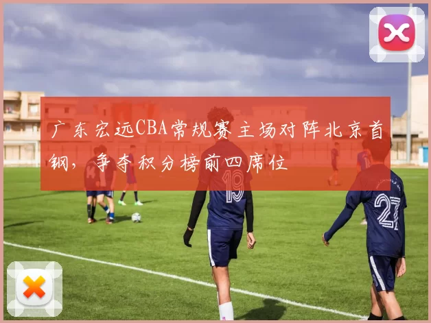 广东宏远CBA常规赛主场对阵北京首钢，争夺积分榜前四席位
