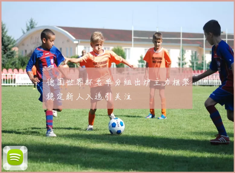 德国世界杯名单分组出炉主力框架稳定新人入选引关注