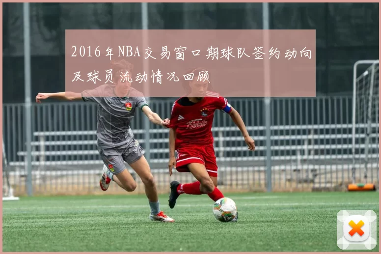 2016年NBA交易窗口期球队签约动向及球员流动情况回顾