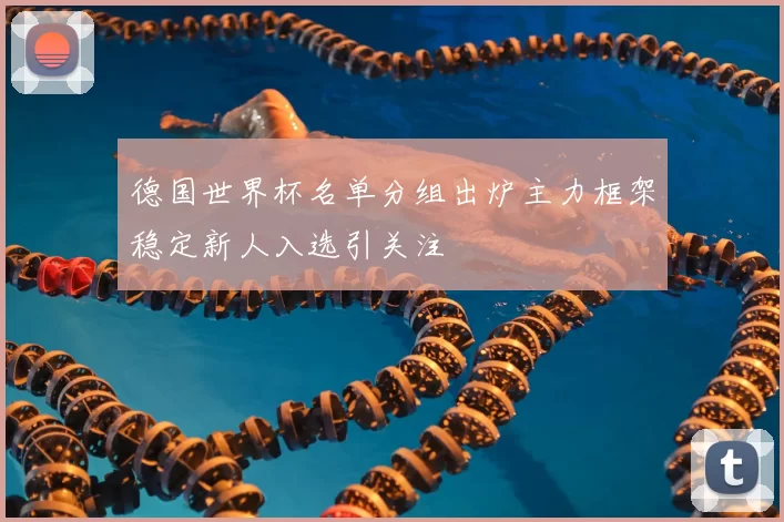 德国世界杯名单分组出炉主力框架稳定新人入选引关注