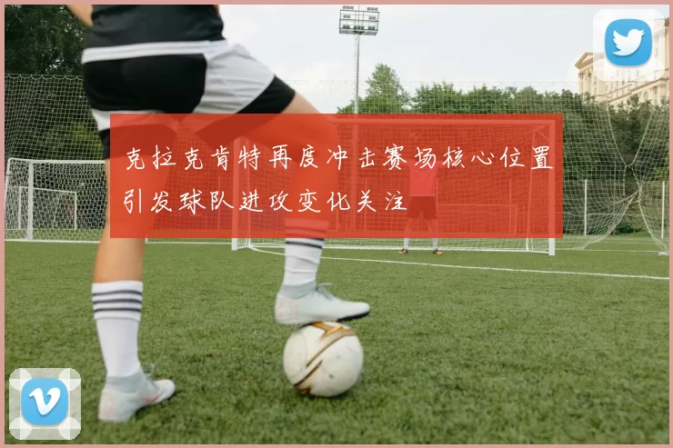 克拉克肯特再度冲击赛场核心位置引发球队进攻变化关注