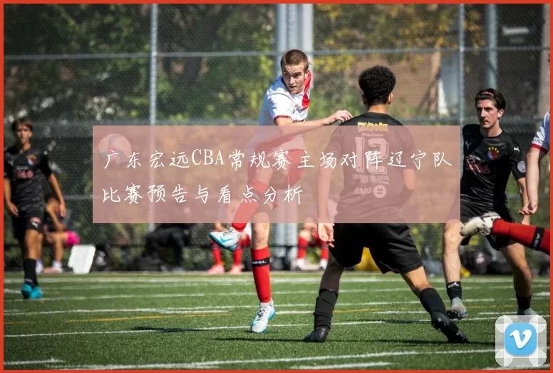 广东宏远CBA常规赛主场对阵辽宁队比赛预告与看点分析