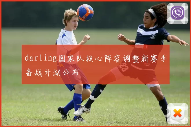 darling国家队核心阵容调整新赛季备战计划公布