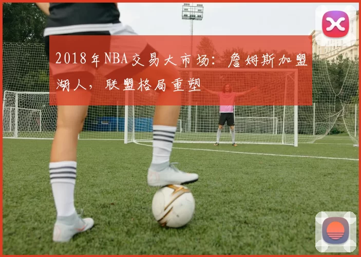 2018年NBA交易大市场：詹姆斯加盟湖人，联盟格局重塑