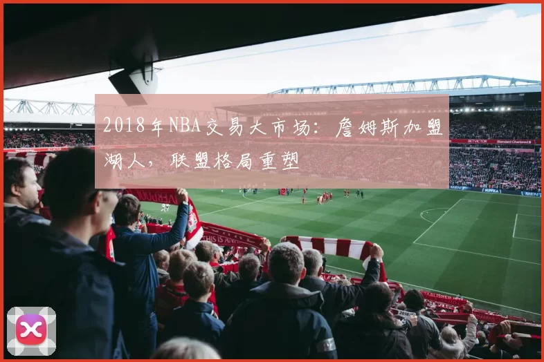 2018年NBA交易大市场:詹姆斯加盟湖人,联盟格局重塑