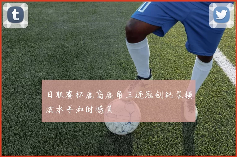日联赛杯鹿岛鹿角三连冠创纪录横滨水手加时憾负