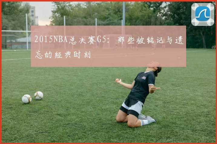2015NBA总决赛G5：那些被铭记与遗忘的经典时刻