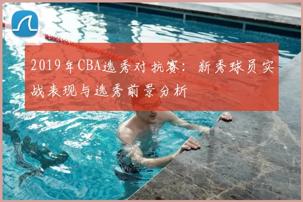 2019年CBA选秀对抗赛:新秀球员实战表现与选秀前景分析