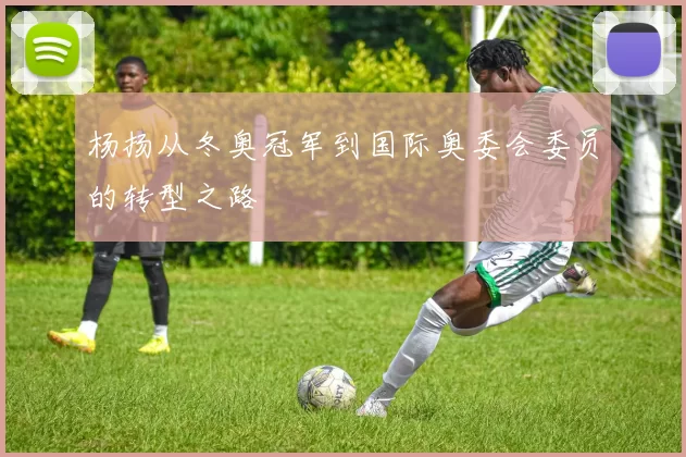 杨扬从冬奥冠军到国际奥委会委员的转型之路