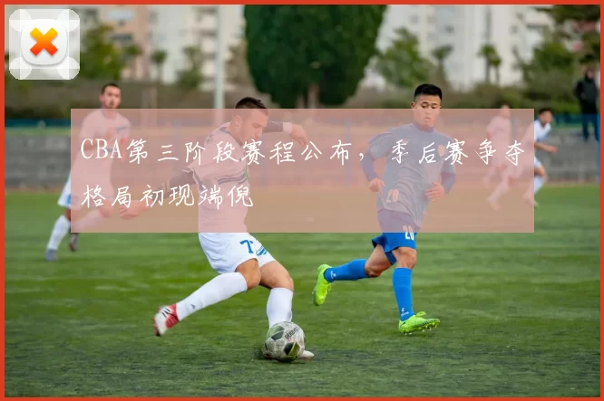 CBA第三阶段赛程公布，季后赛争夺格局初现端倪