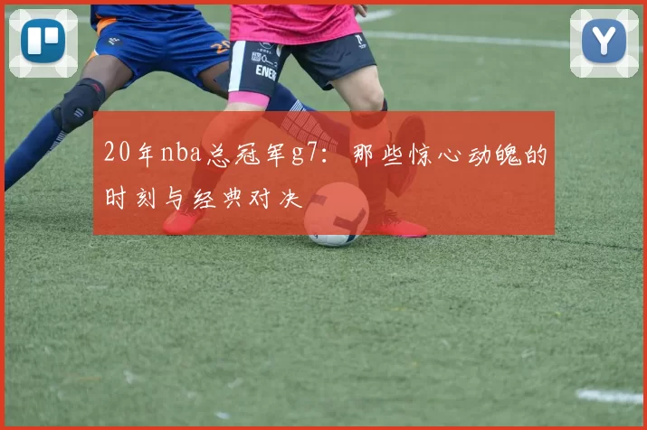 20年nba总冠军g7:那些惊心动魄的时刻与经典对决