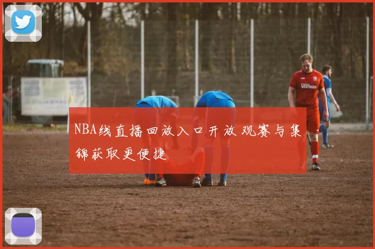 NBA线直播回放入口开放 观赛与集锦获取更便捷