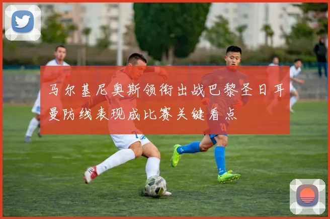 马尔基尼奥斯领衔出战巴黎圣日耳曼防线表现成比赛关键看点