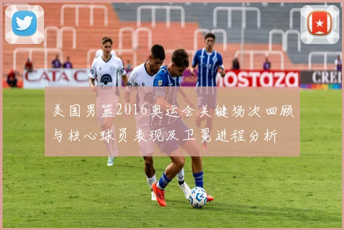 美国男篮2016奥运会关键场次回顾与核心球员表现及卫冕进程分析
