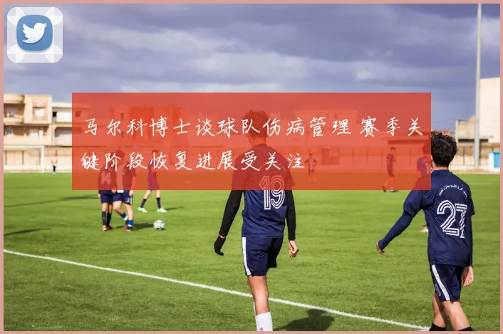 马尔科博士谈球队伤病管理 赛季关键阶段恢复进展受关注