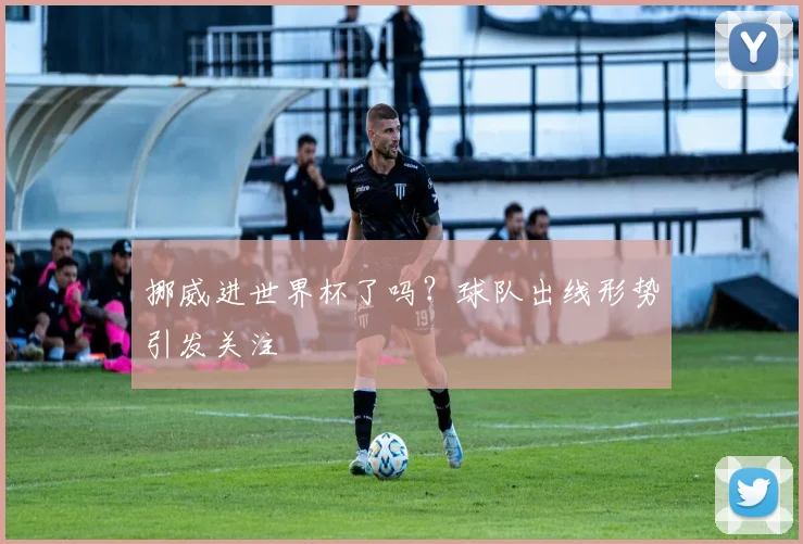 挪威进世界杯了吗?球队出线形势引发关注