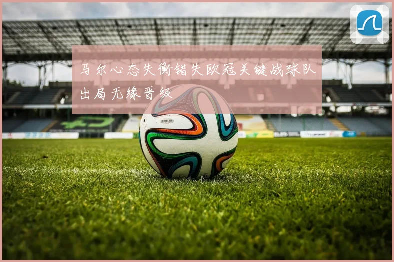 马尔心态失衡错失欧冠关键战球队出局无缘晋级