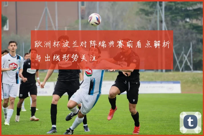 欧洲杯波兰对阵瑞典赛前看点解析与出线形势关注