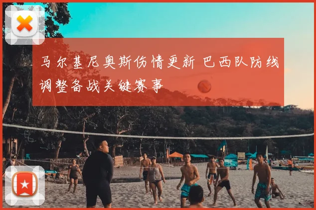 马尔基尼奥斯伤情更新 巴西队防线调整备战关键赛事