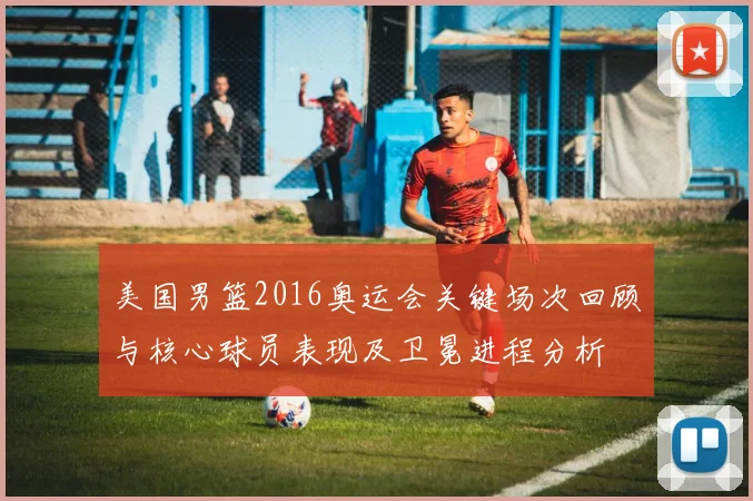 美国男篮2016奥运会关键场次回顾与核心球员表现及卫冕进程分析