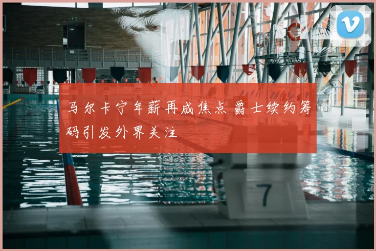 马尔卡宁年薪再成焦点 爵士续约筹码引发外界关注